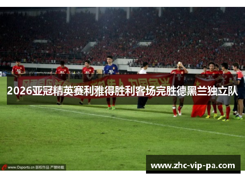 2026亚冠精英赛利雅得胜利客场完胜德黑兰独立队 2026亚冠精英赛利雅得胜利客场完胜德黑兰独立队