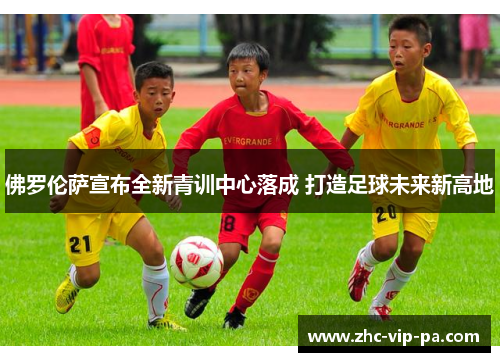 佛罗伦萨宣布全新青训中心落成 打造足球未来新高地