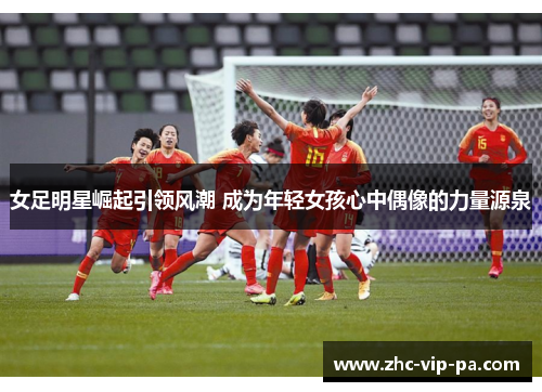 女足明星崛起引领风潮 成为年轻女孩心中偶像的力量源泉 女足明星崛起引领风潮 成为年轻女孩心中偶像的力量源泉