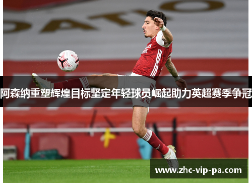 阿森纳重塑辉煌目标坚定年轻球员崛起助力英超赛季争冠 阿森纳重塑辉煌目标坚定年轻球员崛起助力英超赛季争冠