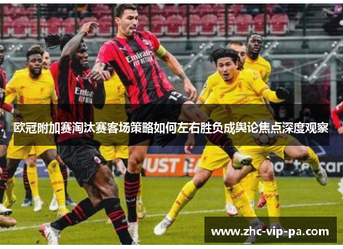 欧冠附加赛淘汰赛客场策略如何左右胜负成舆论焦点深度观察 欧冠附加赛淘汰赛客场策略如何左右胜负成舆论焦点深度观察